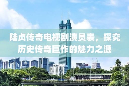 陆贞传奇电视剧演员表，探究历史传奇巨作的魅力之源