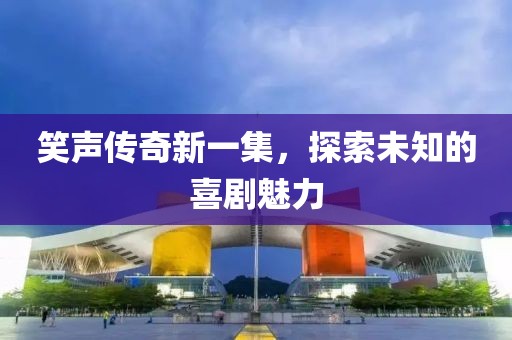 笑声传奇新一集，探索未知的喜剧魅力