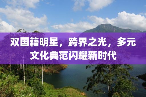 双国籍明星，跨界之光，多元文化典范闪耀新时代