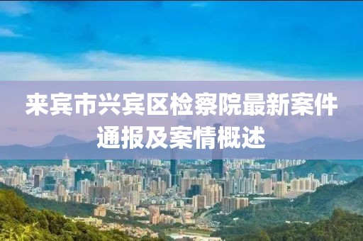 来宾市兴宾区检察院最新案件通报及案情概述