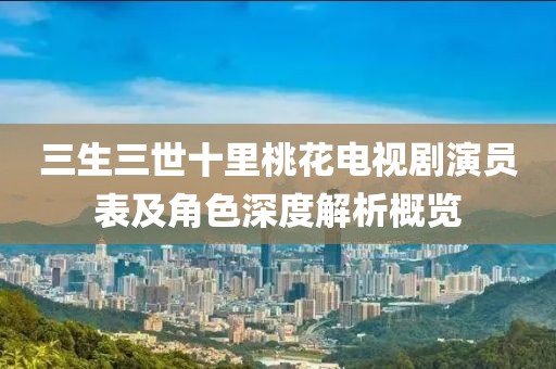 三生三世十里桃花电视剧演员表及角色深度解析概览