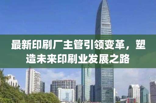 最新印刷厂主管引领变革，塑造未来印刷业发展之路