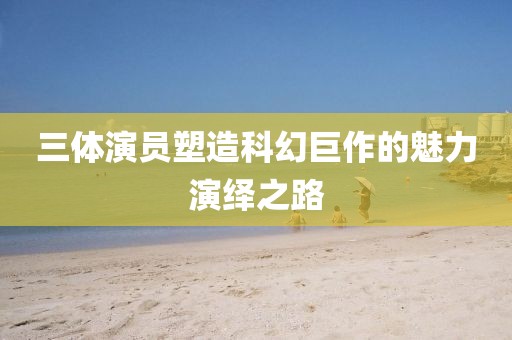 三体演员塑造科幻巨作的魅力演绎之路