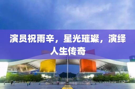 演员祝雨辛，星光璀璨，演绎人生传奇
