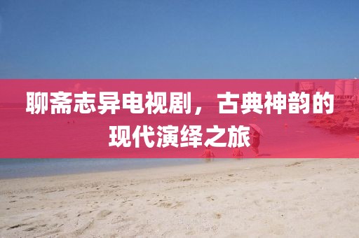 聊斋志异电视剧，古典神韵的现代演绎之旅
