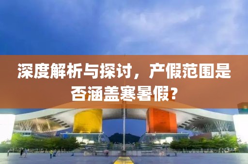 深度解析与探讨，产假范围是否涵盖寒暑假？