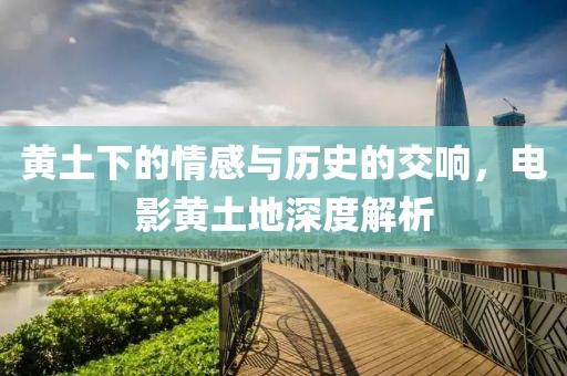 黄土下的情感与历史的交响，电影黄土地深度解析