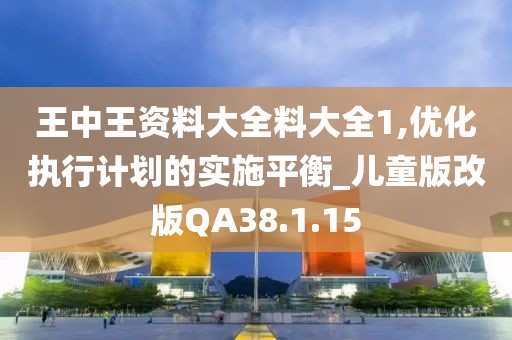 王中王资料大全料大全1,优化执行计划的实施平衡_儿童版改版QA38.1.15