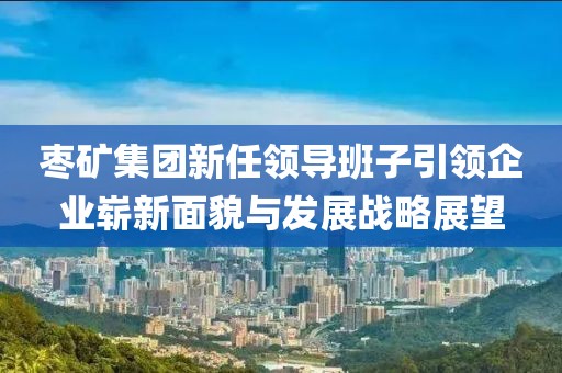 枣矿集团新任领导班子引领企业崭新面貌与发展战略展望
