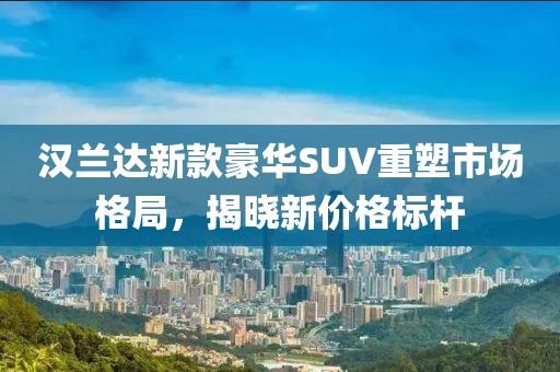 汉兰达新款豪华SUV重塑市场格局，揭晓新价格标杆