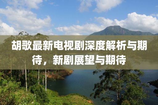 胡歌最新电视剧深度解析与期待，新剧展望与期待