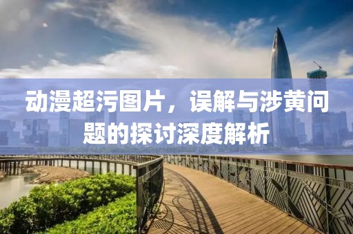 动漫超污图片，误解与涉黄问题的探讨深度解析
