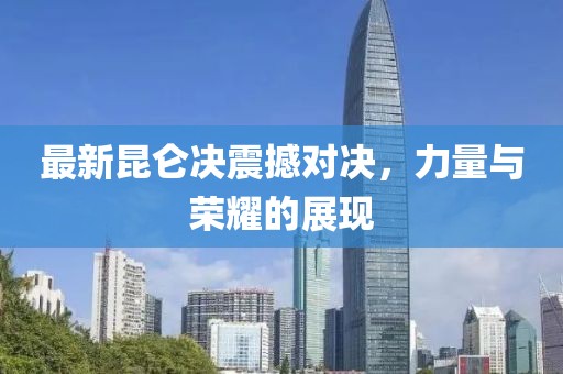 最新昆仑决震撼对决，力量与荣耀的展现