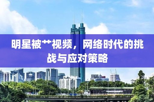 明星被艹视频，网络时代的挑战与应对策略