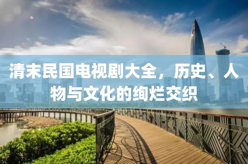 清末民国电视剧大全，历史、人物与文化的绚烂交织