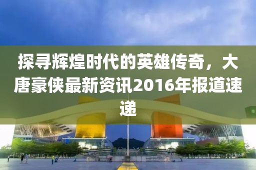 探寻辉煌时代的英雄传奇，大唐豪侠最新资讯2016年报道速递