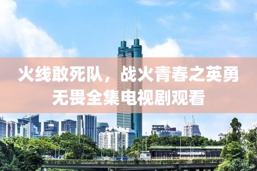 火线敢死队，战火青春之英勇无畏全集电视剧观看