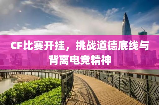 CF比赛开挂，挑战道德底线与背离电竞精神