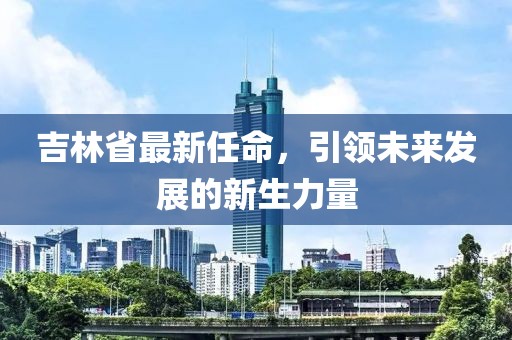 吉林省最新任命，引领未来发展的新生力量