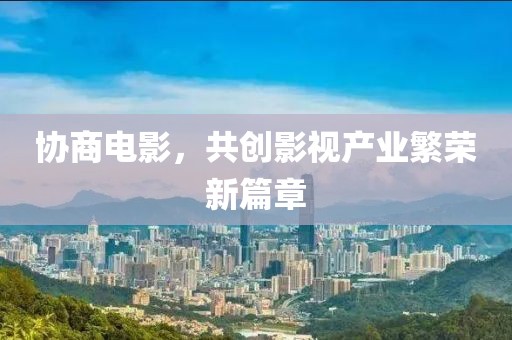 协商电影，共创影视产业繁荣新篇章