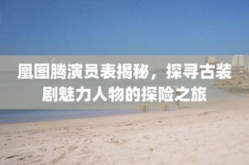 凰图腾演员表揭秘，探寻古装剧魅力人物的探险之旅