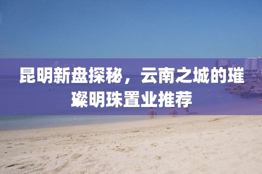 昆明新盘探秘，云南之城的璀璨明珠置业推荐