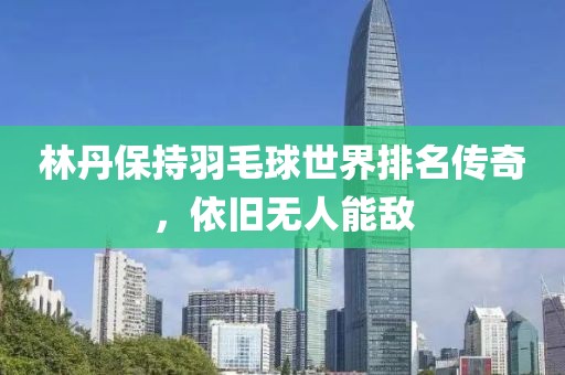 林丹保持羽毛球世界排名传奇，依旧无人能敌