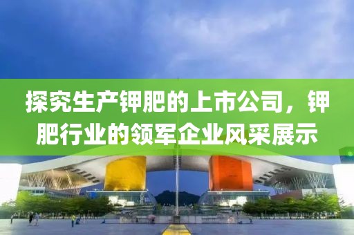 探究生产钾肥的上市公司，钾肥行业的领军企业风采展示