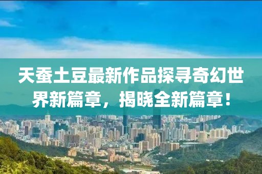 天蚕土豆最新作品探寻奇幻世界新篇章，揭晓全新篇章！