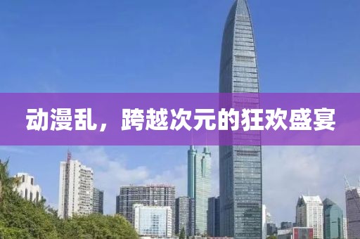 动漫乱，跨越次元的狂欢盛宴