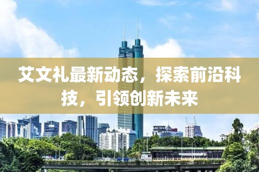 艾文礼最新动态，探索前沿科技，引领创新未来