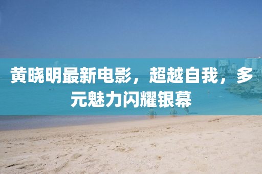 黄晓明最新电影，超越自我，多元魅力闪耀银幕