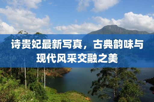 诗贵妃最新写真，古典韵味与现代风采交融之美