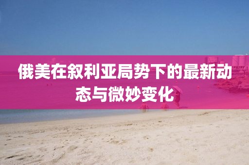 俄美在叙利亚局势下的最新动态与微妙变化