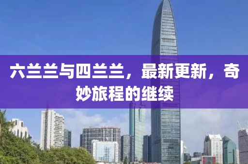 六兰兰与四兰兰，最新更新，奇妙旅程的继续