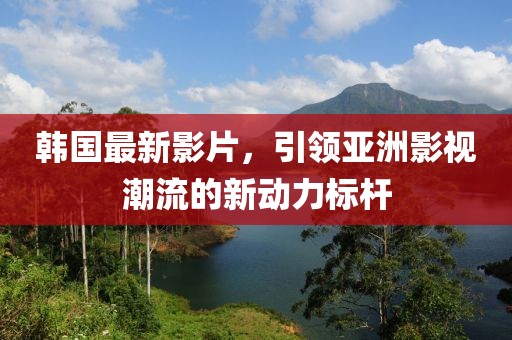 韩国最新影片，引领亚洲影视潮流的新动力标杆