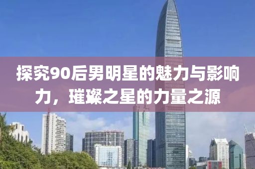 探究90后男明星的魅力与影响力，璀璨之星的力量之源