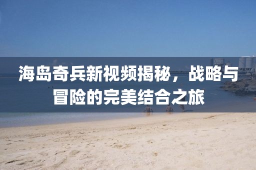 海岛奇兵新视频揭秘，战略与冒险的完美结合之旅