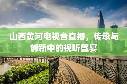 山西黄河电视台直播，传承与创新中的视听盛宴