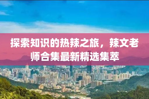 探索知识的热辣之旅，辣文老师合集最新精选集萃