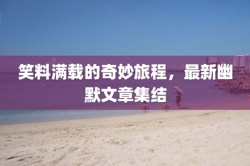 笑料满载的奇妙旅程，最新幽默文章集结