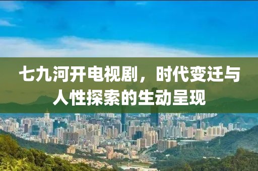 七九河开电视剧，时代变迁与人性探索的生动呈现