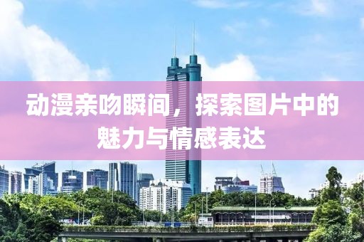 动漫亲吻瞬间，探索图片中的魅力与情感表达