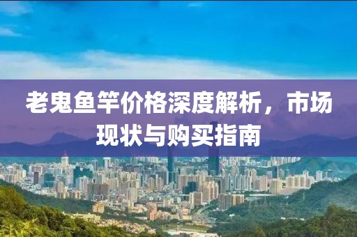 老鬼鱼竿价格深度解析，市场现状与购买指南