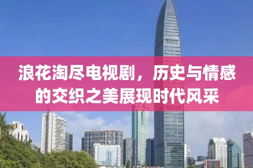 浪花淘尽电视剧，历史与情感的交织之美展现时代风采