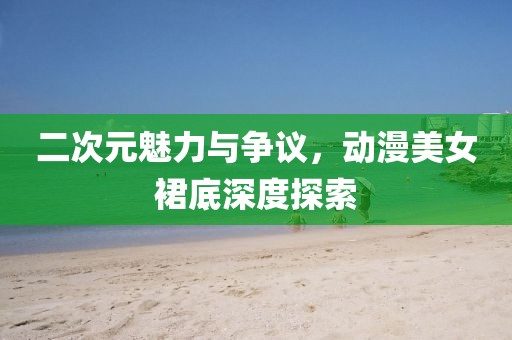 二次元魅力与争议，动漫美女裙底深度探索