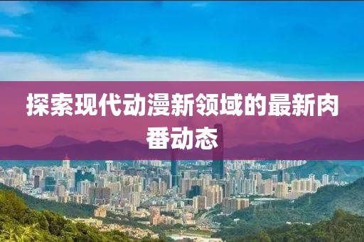 探索现代动漫新领域的最新肉番动态