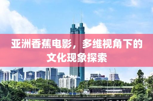 亚洲香蕉电影，多维视角下的文化现象探索