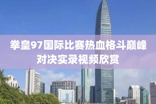 拳皇97国际比赛热血格斗巅峰对决实录视频欣赏