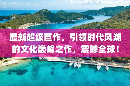 最新超级巨作，引领时代风潮的文化巅峰之作，震撼全球！